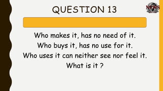QUESTION 13
Who makes it, has no need of it.
Who buys it, has no use for it.
Who uses it can neither see nor feel it.
What is it ?
 