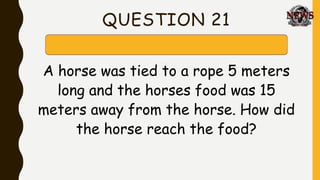 QUESTION 21
A horse was tied to a rope 5 meters
long and the horses food was 15
meters away from the horse. How did
the horse reach the food?
 