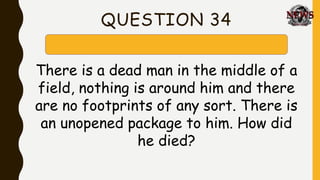 QUESTION 34
There is a dead man in the middle of a
field, nothing is around him and there
are no footprints of any sort. There is
an unopened package to him. How did
he died?
 