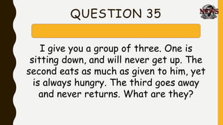 QUESTION 35
I give you a group of three. One is
sitting down, and will never get up. The
second eats as much as given to him, yet
is always hungry. The third goes away
and never returns. What are they?
 