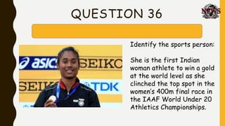 QUESTION 36
Identify the sports person:
She is the first Indian
woman athlete to win a gold
at the world level as she
clinched the top spot in the
women’s 400m final race in
the IAAF World Under 20
Athletics Championships.
 