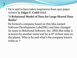 7
     He is said to have taken inspiration from 1970 paper
     written by Edgar F. Codd titled
     “A Relational Model of Data for Large Shared Data
     Banks”
     He formed a company based on this idea named
     Software Development Labs(SBL) and later changed
     its name to Relational Software, Inc. (RSI).But today it
     is knows by another name and he is 6th richest man on
     the planet. Who is he and what's the company known
     today as ?
 