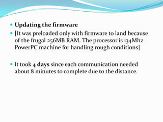  Updating the firmware
 [It was preloaded only with firmware to land because
 of the frugal 256MB RAM. The processor is 134Mhz
 PowerPC machine for handling rough conditions]

 It took 4 days since each communication needed
 about 8 minutes to complete due to the distance.
 