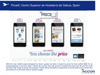 PriceIt!, Centro Superior de Hostelería de Galicia, Spain
With this new mobile engine designed by Accor, guests are able to search by price for their perfect B&B for an
exciting getaway in just four steps. Taking into account the huge amount of hotels that Accor has all over the world
and their wide range of prices and products, PriceIt will be the perfect complement to Accorhotels.com for those who
are looking for a city break with an specific budget.
1
 