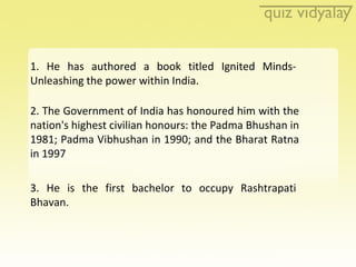1. He has authored a book titled Ignited Minds-Unleashing the power within India. 2. The Government of India has honoured ...
