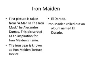 Iron Maiden
• First picture is taken
from “A Man In The Iron
Mask” by Alexandre
Dumas. This pic served
as an inspiration for
Iron Maiden’s name.
• The iron gear is known
as Iron Maiden Torture
Device.
• El Dorado.
Iron Maiden rolled out an
album named El
Dorado.
 