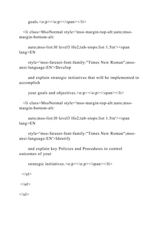 goals.<o:p></o:p></span></li>
<li class=MsoNormal style='mso-margin-top-alt:auto;mso-
margin-bottom-alt:
auto;mso-list:l0 level3 lfo2;tab-stops:list 1.5in'><span
lang=EN
style='mso-fareast-font-family:"Times New Roman";mso-
ansi-language:EN'>Develop
and explain strategic initiatives that will be implemented to
accomplish
your goals and objectives.<o:p></o:p></span></li>
<li class=MsoNormal style='mso-margin-top-alt:auto;mso-
margin-bottom-alt:
auto;mso-list:l0 level3 lfo2;tab-stops:list 1.5in'><span
lang=EN
style='mso-fareast-font-family:"Times New Roman";mso-
ansi-language:EN'>Identify
and explain key Policies and Procedures to control
outcomes of your
strategic initiatives.<o:p></o:p></span></li>
</ul>
</ul>
</ul>
 