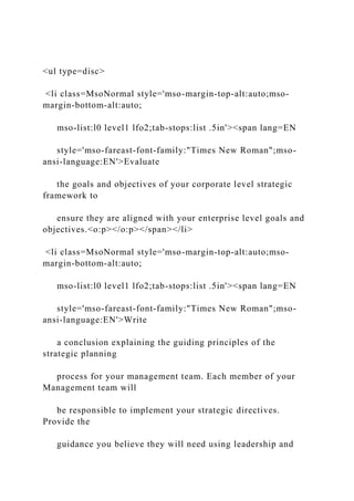 <ul type=disc>
<li class=MsoNormal style='mso-margin-top-alt:auto;mso-
margin-bottom-alt:auto;
mso-list:l0 level1 lfo2;tab-stops:list .5in'><span lang=EN
style='mso-fareast-font-family:"Times New Roman";mso-
ansi-language:EN'>Evaluate
the goals and objectives of your corporate level strategic
framework to
ensure they are aligned with your enterprise level goals and
objectives.<o:p></o:p></span></li>
<li class=MsoNormal style='mso-margin-top-alt:auto;mso-
margin-bottom-alt:auto;
mso-list:l0 level1 lfo2;tab-stops:list .5in'><span lang=EN
style='mso-fareast-font-family:"Times New Roman";mso-
ansi-language:EN'>Write
a conclusion explaining the guiding principles of the
strategic planning
process for your management team. Each member of your
Management team will
be responsible to implement your strategic directives.
Provide the
guidance you believe they will need using leadership and
 