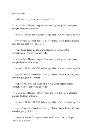 management
abilities.<o:p></o:p></span></li>
<li class=MsoNormal style='mso-margin-top-alt:auto;mso-
margin-bottom-alt:auto;
mso-list:l0 level1 lfo2;tab-stops:list .5in'><span lang=EN
style='mso-fareast-font-family:"Times New Roman";mso-
ansi-language:EN'>Illustrate
your long-term goals and objectives infographic
format.<o:p></o:p></span></li>
<li class=MsoNormal style='mso-margin-top-alt:auto;mso-
margin-bottom-alt:auto;
mso-list:l0 level1 lfo2;tab-stops:list .5in'><span lang=EN
style='mso-fareast-font-family:"Times New Roman";mso-
ansi-language:EN'>Apply
expository writing style and APA style referencing
format.<o:p></o:p></span></li>
<li class=MsoNormal style='mso-margin-top-alt:auto;mso-
margin-bottom-alt:auto;
mso-list:l0 level1 lfo2;tab-stops:list .5in'><span lang=EN
style='mso-fareast-font-family:"Times New Roman";mso-
ansi-language:EN'>Use
a minimum of five peer-reviewed resources to help
substantiate your
 