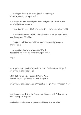 strategic directives throughout the strategic
plan.<o:p></o:p></span></li>
<li class=MsoNormal style='mso-margin-top-alt:auto;mso-
margin-bottom-alt:auto;
mso-list:l0 level1 lfo2;tab-stops:list .5in'><span lang=EN
style='mso-fareast-font-family:"Times New Roman";mso-
ansi-language:EN'>Use
desktop publishing abilities to develop and present a
professional
strategic plan in a Microsoft Word
document.&nbsp;<o:p></o:p></span></li>
</ul>
<p align=center style='text-align:center'><b><span lang=EN
style='mso-ansi-language:
EN'>Deliverable 2: Narrated PowerPoint
Presentation</span></b><span lang=EN
style='mso-ansi-language:EN'>&nbsp;<o:p></o:p></span></p>
<p><span lang=EN style='mso-ansi-language:EN'>Present a
brief synopsis of your
strategic plan to your Management team in a narrated
 