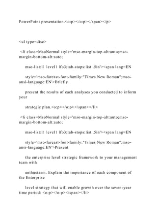 PowerPoint presentation.<o:p></o:p></span></p>
<ul type=disc>
<li class=MsoNormal style='mso-margin-top-alt:auto;mso-
margin-bottom-alt:auto;
mso-list:l1 level1 lfo3;tab-stops:list .5in'><span lang=EN
style='mso-fareast-font-family:"Times New Roman";mso-
ansi-language:EN'>Briefly
present the results of each analyses you conducted to inform
your
strategic plan.<o:p></o:p></span></li>
<li class=MsoNormal style='mso-margin-top-alt:auto;mso-
margin-bottom-alt:auto;
mso-list:l1 level1 lfo3;tab-stops:list .5in'><span lang=EN
style='mso-fareast-font-family:"Times New Roman";mso-
ansi-language:EN'>Present
the enterprise level strategic framework to your management
team with
enthusiasm. Explain the importance of each component of
the Enterprise
level strategy that will enable growth over the seven-year
time period: <o:p></o:p></span></li>
 