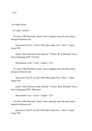 </ul>
<ul type=disc>
<ul type=circle>
<li class=MsoNormal style='mso-margin-top-alt:auto;mso-
margin-bottom-alt:
auto;mso-list:l1 level2 lfo3;tab-stops:list 1.0in'><span
lang=EN
style='mso-fareast-font-family:"Times New Roman";mso-
ansi-language:EN'>Vision
Statement<o:p></o:p></span></li>
<li class=MsoNormal style='mso-margin-top-alt:auto;mso-
margin-bottom-alt:
auto;mso-list:l1 level2 lfo3;tab-stops:list 1.0in'><span
lang=EN
style='mso-fareast-font-family:"Times New Roman";mso-
ansi-language:EN'>Mission
Statement<o:p></o:p></span></li>
<li class=MsoNormal style='mso-margin-top-alt:auto;mso-
margin-bottom-alt:
auto;mso-list:l1 level2 lfo3;tab-stops:list 1.0in'><span
lang=EN
 