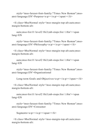 style='mso-fareast-font-family:"Times New Roman";mso-
ansi-language:EN'>Purpose<o:p></o:p></span></li>
<li class=MsoNormal style='mso-margin-top-alt:auto;mso-
margin-bottom-alt:
auto;mso-list:l1 level2 lfo3;tab-stops:list 1.0in'><span
lang=EN
style='mso-fareast-font-family:"Times New Roman";mso-
ansi-language:EN'>Philosophy<o:p></o:p></span></li>
<li class=MsoNormal style='mso-margin-top-alt:auto;mso-
margin-bottom-alt:
auto;mso-list:l1 level2 lfo3;tab-stops:list 1.0in'><span
lang=EN
style='mso-fareast-font-family:"Times New Roman";mso-
ansi-language:EN'>Organizational
Long-term Goals and Objectives<o:p></o:p></span></li>
<li class=MsoNormal style='mso-margin-top-alt:auto;mso-
margin-bottom-alt:
auto;mso-list:l1 level2 lfo3;tab-stops:list 1.0in'><span
lang=EN
style='mso-fareast-font-family:"Times New Roman";mso-
ansi-language:EN'>Consumer
Segments<o:p></o:p></span></li>
<li class=MsoNormal style='mso-margin-top-alt:auto;mso-
margin-bottom-alt:
 