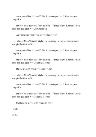 auto;mso-list:l1 level2 lfo3;tab-stops:list 1.0in'><span
lang=EN
style='mso-fareast-font-family:"Times New Roman";mso-
ansi-language:EN'>Competitive
Advantages<o:p></o:p></span></li>
<li class=MsoNormal style='mso-margin-top-alt:auto;mso-
margin-bottom-alt:
auto;mso-list:l1 level2 lfo3;tab-stops:list 1.0in'><span
lang=EN
style='mso-fareast-font-family:"Times New Roman";mso-
ansi-language:EN'>Organizational
Design<o:p></o:p></span></li>
<li class=MsoNormal style='mso-margin-top-alt:auto;mso-
margin-bottom-alt:
auto;mso-list:l1 level2 lfo3;tab-stops:list 1.0in'><span
lang=EN
style='mso-fareast-font-family:"Times New Roman";mso-
ansi-language:EN'>Organizational
Culture<o:p></o:p></span></li>
</ul>
</ul>
 