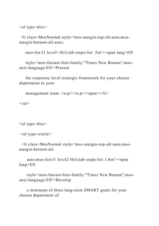 <ul type=disc>
<li class=MsoNormal style='mso-margin-top-alt:auto;mso-
margin-bottom-alt:auto;
mso-list:l1 level1 lfo3;tab-stops:list .5in'><span lang=EN
style='mso-fareast-font-family:"Times New Roman";mso-
ansi-language:EN'>Present
the corporate level strategic framework for your chosen
department to your
management team. <o:p></o:p></span></li>
</ul>
<ul type=disc>
<ul type=circle>
<li class=MsoNormal style='mso-margin-top-alt:auto;mso-
margin-bottom-alt:
auto;mso-list:l1 level2 lfo3;tab-stops:list 1.0in'><span
lang=EN
style='mso-fareast-font-family:"Times New Roman";mso-
ansi-language:EN'>Develop
a minimum of three long-term SMART goals for your
chosen department of
 
