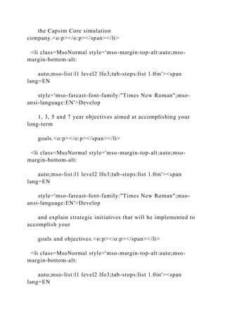 the Capsim Core simulation
company.<o:p></o:p></span></li>
<li class=MsoNormal style='mso-margin-top-alt:auto;mso-
margin-bottom-alt:
auto;mso-list:l1 level2 lfo3;tab-stops:list 1.0in'><span
lang=EN
style='mso-fareast-font-family:"Times New Roman";mso-
ansi-language:EN'>Develop
1, 3, 5 and 7 year objectives aimed at accomplishing your
long-term
goals.<o:p></o:p></span></li>
<li class=MsoNormal style='mso-margin-top-alt:auto;mso-
margin-bottom-alt:
auto;mso-list:l1 level2 lfo3;tab-stops:list 1.0in'><span
lang=EN
style='mso-fareast-font-family:"Times New Roman";mso-
ansi-language:EN'>Develop
and explain strategic initiatives that will be implemented to
accomplish your
goals and objectives.<o:p></o:p></span></li>
<li class=MsoNormal style='mso-margin-top-alt:auto;mso-
margin-bottom-alt:
auto;mso-list:l1 level2 lfo3;tab-stops:list 1.0in'><span
lang=EN
 