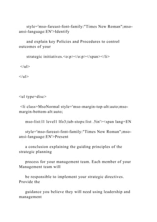 style='mso-fareast-font-family:"Times New Roman";mso-
ansi-language:EN'>Identify
and explain key Policies and Procedures to control
outcomes of your
strategic initiatives.<o:p></o:p></span></li>
</ul>
</ul>
<ul type=disc>
<li class=MsoNormal style='mso-margin-top-alt:auto;mso-
margin-bottom-alt:auto;
mso-list:l1 level1 lfo3;tab-stops:list .5in'><span lang=EN
style='mso-fareast-font-family:"Times New Roman";mso-
ansi-language:EN'>Present
a conclusion explaining the guiding principles of the
strategic planning
process for your management team. Each member of your
Management team will
be responsible to implement your strategic directives.
Provide the
guidance you believe they will need using leadership and
management
 