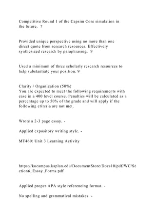 Competitive Round 1 of the Capsim Core simulation in
the future. 7
Provided unique perspective using no more than one
direct quote from research resources. Effectively
synthesized research by paraphrasing. 9
Used a minimum of three scholarly research resources to
help substantiate your position. 9
Clarity / Organization (50%)
You are expected to meet the following requirements with
ease in a 400 level course. Penalties will be calculated as a
percentage up to 50% of the grade and will apply if the
following criteria are not met.
Wrote a 2-3 page essay. -
Applied expository writing style. -
MT460: Unit 3 Learning Activity
https://kucampus.kaplan.edu/DocumentStore/Docs10/pdf/WC/Se
ction6_Essay_Forms.pdf
Applied proper APA style referencing format. -
No spelling and grammatical mistakes. -
 