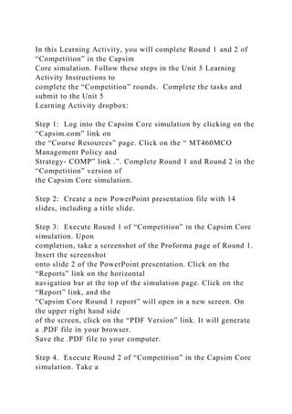 In this Learning Activity, you will complete Round 1 and 2 of
“Competition” in the Capsim
Core simulation. Follow these steps in the Unit 5 Learning
Activity Instructions to
complete the “Competition” rounds. Complete the tasks and
submit to the Unit 5
Learning Activity dropbox:
Step 1: Log into the Capsim Core simulation by clicking on the
“Capsim.com” link on
the “Course Resources” page. Click on the “ MT460MCO
Management Policy and
Strategy- COMP” link .”. Complete Round 1 and Round 2 in the
“Competition” version of
the Capsim Core simulation.
Step 2: Create a new PowerPoint presentation file with 14
slides, including a title slide.
Step 3: Execute Round 1 of “Competition” in the Capsim Core
simulation. Upon
completion, take a screenshot of the Proforma page of Round 1.
Insert the screenshot
onto slide 2 of the PowerPoint presentation. Click on the
“Reports” link on the horizontal
navigation bar at the top of the simulation page. Click on the
“Report” link, and the
“Capsim Core Round 1 report” will open in a new screen. On
the upper right hand side
of the screen, click on the “PDF Version” link. It will generate
a .PDF file in your browser.
Save the .PDF file to your computer.
Step 4. Execute Round 2 of “Competition” in the Capsim Core
simulation. Take a
 