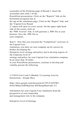 screenshot of the Proforma page of Round 2. Insert the
screenshot onto slide 3 of the
PowerPoint presentation. Click on the “Reports” link on the
horizontal navigation bar at
the top of the simulation page. Click on the “Report” link, and
the “Capsim Core Round
2” report will open in a new screen. On the upper right hand
side of the screen, click on
the “PDF Version” link. It will generate a .PDF file in your
browser. Save the .PDF file to
your computer.
Step 5. Now that you executed the “Competition” exercises in
the Capsim Core
simulation, you must set your company up for success by
further developing the
Enterprise level strategy and policy and to develop aspects of
the Corporate level of
strategy and policy for your Capsim Core simulation company.
In no more than 10 slides
in your PowerPoint presentation, continue to develop and
verbally present the following
1/7/2019 Unit 4 and 5 (Module 3) Learning Activity
Instructions - Google Docs
https://docs.google.com/document/d/1TFvVAfVFR5-
fUOx7D6kyUERNKjZAfy-HlFDeoq4fho8/edit 2/3
information for your Capsim Core simulation from the
perspective of your leadership
and management role in the company:
Enterprise Level of Strategy
 