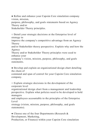 ● Refine and enhance your Capsim Core simulation company
vision, mission,
purpose, philosophy, and goals statements based on Agency
Theory and/or
Stakeholder Theory principles.
○ Detail your strategic decisions at the Enterprise level of
strategy to
improve the company's competitive advantage from an Agency
Theory
and/or Stakeholder theory perspective. Explain why and how the
Agency
Theory and/or Stakeholder Theory principles were used to
enhance your
company’s vision, mission, purpose, philosophy, and goals
statements.
● Develop and explain an organizational design chart detailing
the chain of
command and span of control for your Capsim Core simulation
company.
○ Explain strategic decisions in the development of the
corporate level
organizational design chart from a management and leadership
perspective. Explain what policies need to be developed to hold
managers
and employees accountable to the principles of the Enterprise
Level
strategy (vision, mission, purpose, philosophy, and goals
statements).
● Choose one of the four Departments (Research &
Development, Marketing,
Production, or Finance) within your Capsim Core simulation
 