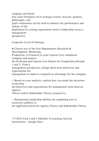 company and detail
how your Enterprise level strategy (vision, mission, purpose,
philosophy, and
goals statements) can be used to enhance the performance and
culture of the
department by setting expectations from a leadership versus a
management
perspective.
Corporate Level of Strategy
● Choose one of the four Departments (Research &
Development, Marketing,
Production, or Finance) in your Capsim Core simulation
company and analyze
the Proforma and Capsim Core Report for Competition Rounds
1 and 2. From a
management perspective, design short-term directives and
expectations for
management to improve competitive advantage for the company.
○ Based on your analysis, explain how you made the decisions
to develop
the directives and expectations for management team from an
Agency
Theory and/or Stakeholder Theory perspective.
○ Demonstrate leadership abilities by explaining how to
reconcile conflicts in
the application between Agency Theory and Stakeholder Theory
1/7/2019 Unit 4 and 5 (Module 3) Learning Activity
Instructions - Google Docs
 