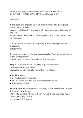 https://docs.google.com/document/d/1TFvVAfVFR5-
fUOx7D6kyUERNKjZAfy-HlFDeoq4fho8/edit 3/3
principles.
● Develop and explain a policy that supports the Enterprise
level vision, mission,
purpose, philosophy, and goals of your company within one of
the four
Departments (Research & Development, Marketing, Production,
or Finance).
○ Explain the premise of the policy from a management and
leadership
perspective.
Be sure to speak clearly and persuasively. Your target audience
is the management
team of your Capsim Core simulation company.
Step 6. You will have 14 slides in your PowerPoint
presentation in total. Your
presentation will include the following slides:
● 1- Title slide
● 2- Proforma Screenshots
● 10- Narrated Leadership & Management Slides
● 1 Reference Slide
Submit your PowerPoint Presentation, the “Competition” Round
1 Capsim Core Report
.PDF file, and the “Competition” Round 2 Capsim Core Report
.PDF file to the Unit 5
Assignment 2 Dropbox.
 