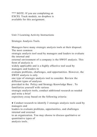 *** NOTE: If you are completing an
EXCEL Track module, no dropbox is
available for this assignment.
Unit 3 Learning Activity Instructions
Strategic Analysis Tools
Managers have many strategic analysis tools at their disposal.
The most common
strategic analysis tool used by managers and leaders to evaluate
the internal and
external environment of a company is the SWOT analysis. This
form of analysis is
widely applicable and is a highly effective tool used by
managers and leaders to
evaluate problems, challenges, and opportunities. However, the
SWOT analysis is only
one type of strategic analysis tool to consider. Review the
different types of analyses
provided in the Policy and Strategy Knowledge Base . To
familiarize yourself with various
strategic analysis tools, conduct additional research as needed
and write a brief
expository essay based on the following criteria:
● Conduct research to identify 2 strategic analysis tools used by
managers and
leaders to evaluate problems, opportunities, and challenges
internal and external
to an organization. You may choose to discuss qualitative or
quantitative types of
analysis tools.
 