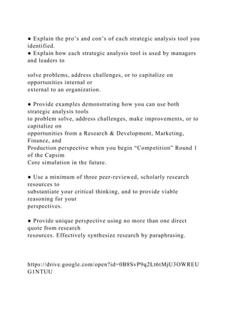 ● Explain the pro’s and con’s of each strategic analysis tool you
identified.
● Explain how each strategic analysis tool is used by managers
and leaders to
solve problems, address challenges, or to capitalize on
opportunities internal or
external to an organization.
● Provide examples demonstrating how you can use both
strategic analysis tools
to problem solve, address challenges, make improvements, or to
capitalize on
opportunities from a Research & Development, Marketing,
Finance, and
Production perspective when you begin “Competition” Round 1
of the Capsim
Core simulation in the future.
● Use a minimum of three peer-reviewed, scholarly research
resources to
substantiate your critical thinking, and to provide viable
reasoning for your
perspectives.
● Provide unique perspective using no more than one direct
quote from research
resources. Effectively synthesize research by paraphrasing.
https://drive.google.com/open?id=0B8SvP9q2Lt6tMjU3OWREU
G1NTUU
 