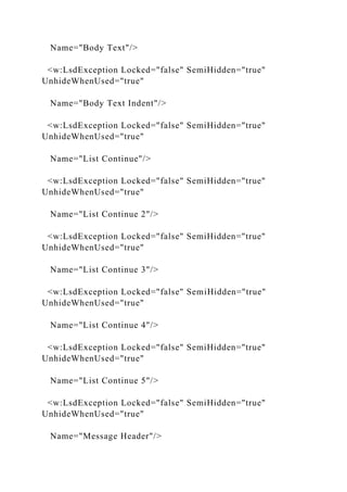 Name="Body Text"/>
<w:LsdException Locked="false" SemiHidden="true"
UnhideWhenUsed="true"
Name="Body Text Indent"/>
<w:LsdException Locked="false" SemiHidden="true"
UnhideWhenUsed="true"
Name="List Continue"/>
<w:LsdException Locked="false" SemiHidden="true"
UnhideWhenUsed="true"
Name="List Continue 2"/>
<w:LsdException Locked="false" SemiHidden="true"
UnhideWhenUsed="true"
Name="List Continue 3"/>
<w:LsdException Locked="false" SemiHidden="true"
UnhideWhenUsed="true"
Name="List Continue 4"/>
<w:LsdException Locked="false" SemiHidden="true"
UnhideWhenUsed="true"
Name="List Continue 5"/>
<w:LsdException Locked="false" SemiHidden="true"
UnhideWhenUsed="true"
Name="Message Header"/>
 