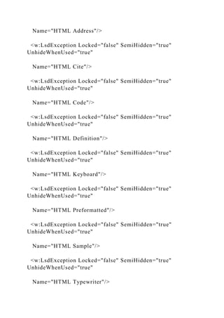 Name="HTML Address"/>
<w:LsdException Locked="false" SemiHidden="true"
UnhideWhenUsed="true"
Name="HTML Cite"/>
<w:LsdException Locked="false" SemiHidden="true"
UnhideWhenUsed="true"
Name="HTML Code"/>
<w:LsdException Locked="false" SemiHidden="true"
UnhideWhenUsed="true"
Name="HTML Definition"/>
<w:LsdException Locked="false" SemiHidden="true"
UnhideWhenUsed="true"
Name="HTML Keyboard"/>
<w:LsdException Locked="false" SemiHidden="true"
UnhideWhenUsed="true"
Name="HTML Preformatted"/>
<w:LsdException Locked="false" SemiHidden="true"
UnhideWhenUsed="true"
Name="HTML Sample"/>
<w:LsdException Locked="false" SemiHidden="true"
UnhideWhenUsed="true"
Name="HTML Typewriter"/>
 