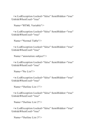 <w:LsdException Locked="false" SemiHidden="true"
UnhideWhenUsed="true"
Name="HTML Variable"/>
<w:LsdException Locked="false" SemiHidden="true"
UnhideWhenUsed="true"
Name="Normal Table"/>
<w:LsdException Locked="false" SemiHidden="true"
UnhideWhenUsed="true"
Name="annotation subject"/>
<w:LsdException Locked="false" SemiHidden="true"
UnhideWhenUsed="true"
Name="No List"/>
<w:LsdException Locked="false" SemiHidden="true"
UnhideWhenUsed="true"
Name="Outline List 1"/>
<w:LsdException Locked="false" SemiHidden="true"
UnhideWhenUsed="true"
Name="Outline List 2"/>
<w:LsdException Locked="false" SemiHidden="true"
UnhideWhenUsed="true"
Name="Outline List 3"/>
 