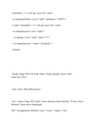 <![endif]--><!--[if gte mso 9]><xml>
<o:shapedefaults v:ext="edit" spidmax="1026"/>
</xml><![endif]--><!--[if gte mso 9]><xml>
<o:shapelayout v:ext="edit">
<o:idmap v:ext="edit" data="1"/>
</o:shapelayout></xml><![endif]-->
</head>
<body lang=EN-US link=blue vlink=purple style='tab-
interval:.5in'>
<div class=WordSection1>
<h1><span lang=EN style='mso-fareast-font-family:"Times New
Roman";mso-ansi-language:
EN'>Assignment Details<o:p></o:p></span></h1>
 