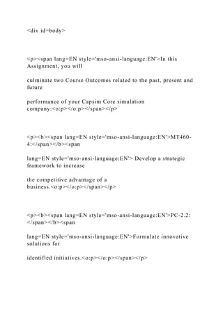 <div id=body>
<p><span lang=EN style='mso-ansi-language:EN'>In this
Assignment, you will
culminate two Course Outcomes related to the past, present and
future
performance of your Capsim Core simulation
company:<o:p></o:p></span></p>
<p><b><span lang=EN style='mso-ansi-language:EN'>MT460-
4:</span></b><span
lang=EN style='mso-ansi-language:EN'> Develop a strategic
framework to increase
the competitive advantage of a
business.<o:p></o:p></span></p>
<p><b><span lang=EN style='mso-ansi-language:EN'>PC-2.2:
</span></b><span
lang=EN style='mso-ansi-language:EN'>Formulate innovative
solutions for
identified initiatives.<o:p></o:p></span></p>
 