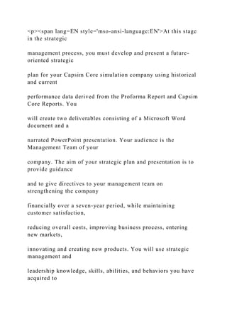 <p><span lang=EN style='mso-ansi-language:EN'>At this stage
in the strategic
management process, you must develop and present a future-
oriented strategic
plan for your Capsim Core simulation company using historical
and current
performance data derived from the Proforma Report and Capsim
Core Reports. You
will create two deliverables consisting of a Microsoft Word
document and a
narrated PowerPoint presentation. Your audience is the
Management Team of your
company. The aim of your strategic plan and presentation is to
provide guidance
and to give directives to your management team on
strengthening the company
financially over a seven-year period, while maintaining
customer satisfaction,
reducing overall costs, improving business process, entering
new markets,
innovating and creating new products. You will use strategic
management and
leadership knowledge, skills, abilities, and behaviors you have
acquired to
 