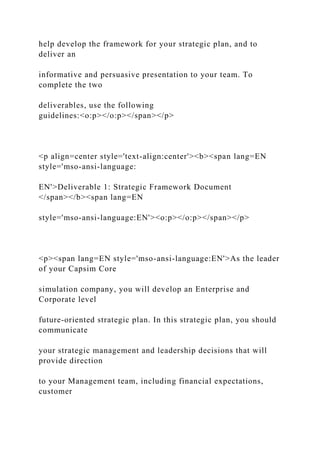 help develop the framework for your strategic plan, and to
deliver an
informative and persuasive presentation to your team. To
complete the two
deliverables, use the following
guidelines:<o:p></o:p></span></p>
<p align=center style='text-align:center'><b><span lang=EN
style='mso-ansi-language:
EN'>Deliverable 1: Strategic Framework Document
</span></b><span lang=EN
style='mso-ansi-language:EN'><o:p></o:p></span></p>
<p><span lang=EN style='mso-ansi-language:EN'>As the leader
of your Capsim Core
simulation company, you will develop an Enterprise and
Corporate level
future-oriented strategic plan. In this strategic plan, you should
communicate
your strategic management and leadership decisions that will
provide direction
to your Management team, including financial expectations,
customer
 