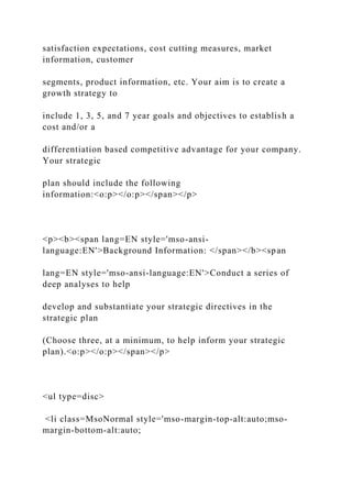 satisfaction expectations, cost cutting measures, market
information, customer
segments, product information, etc. Your aim is to create a
growth strategy to
include 1, 3, 5, and 7 year goals and objectives to establish a
cost and/or a
differentiation based competitive advantage for your company.
Your strategic
plan should include the following
information:<o:p></o:p></span></p>
<p><b><span lang=EN style='mso-ansi-
language:EN'>Background Information: </span></b><span
lang=EN style='mso-ansi-language:EN'>Conduct a series of
deep analyses to help
develop and substantiate your strategic directives in the
strategic plan
(Choose three, at a minimum, to help inform your strategic
plan).<o:p></o:p></span></p>
<ul type=disc>
<li class=MsoNormal style='mso-margin-top-alt:auto;mso-
margin-bottom-alt:auto;
 
