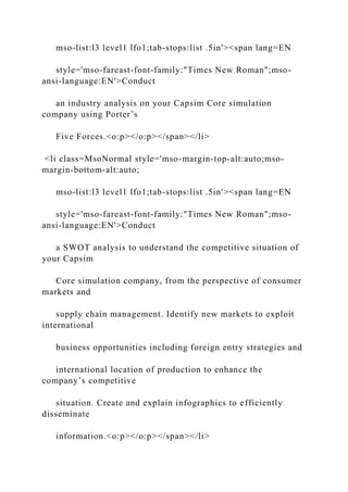 mso-list:l3 level1 lfo1;tab-stops:list .5in'><span lang=EN
style='mso-fareast-font-family:"Times New Roman";mso-
ansi-language:EN'>Conduct
an industry analysis on your Capsim Core simulation
company using Porter’s
Five Forces.<o:p></o:p></span></li>
<li class=MsoNormal style='mso-margin-top-alt:auto;mso-
margin-bottom-alt:auto;
mso-list:l3 level1 lfo1;tab-stops:list .5in'><span lang=EN
style='mso-fareast-font-family:"Times New Roman";mso-
ansi-language:EN'>Conduct
a SWOT analysis to understand the competitive situation of
your Capsim
Core simulation company, from the perspective of consumer
markets and
supply chain management. Identify new markets to exploit
international
business opportunities including foreign entry strategies and
international location of production to enhance the
company’s competitive
situation. Create and explain infographics to efficiently
disseminate
information.<o:p></o:p></span></li>
 