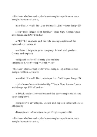 <li class=MsoNormal style='mso-margin-top-alt:auto;mso-
margin-bottom-alt:auto;
mso-list:l3 level1 lfo1;tab-stops:list .5in'><span lang=EN
style='mso-fareast-font-family:"Times New Roman";mso-
ansi-language:EN'>Conduct
a PESTLE analysis and provide an explanation of the
external environment
and how it impacts your company, brand, and product.
Create and explain
infographics to efficiently disseminate
information.<o:p></o:p></span></li>
<li class=MsoNormal style='mso-margin-top-alt:auto;mso-
margin-bottom-alt:auto;
mso-list:l3 level1 lfo1;tab-stops:list .5in'><span lang=EN
style='mso-fareast-font-family:"Times New Roman";mso-
ansi-language:EN'>Conduct
a SOAR analysis to understand the core competencies and
your company's
competitive advantages. Create and explain infographics to
efficiently
disseminate information.<o:p></o:p></span></li>
<li class=MsoNormal style='mso-margin-top-alt:auto;mso-
margin-bottom-alt:auto;
 