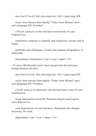 mso-list:l3 level1 lfo1;tab-stops:list .5in'><span lang=EN
style='mso-fareast-font-family:"Times New Roman";mso-
ansi-language:EN'>Conduct
a Pareto analysis on the internal environment of your
Capsim Core
simulation company to identify and categorize current and/or
future
problems and challenges. Create and explain infographics to
efficiently
disseminate information.<o:p></o:p></span></li>
<li class=MsoNormal style='mso-margin-top-alt:auto;mso-
margin-bottom-alt:auto;
mso-list:l3 level1 lfo1;tab-stops:list .5in'><span lang=EN
style='mso-fareast-font-family:"Times New Roman";mso-
ansi-language:EN'>Conduct
a GAP analysis to determine the desired future state of your
organization
using information from the Proforma Report and Capsim
Core Reports for
each department of your business. Determine the changes
necessary for each
department.<o:p></o:p></span></li>
 