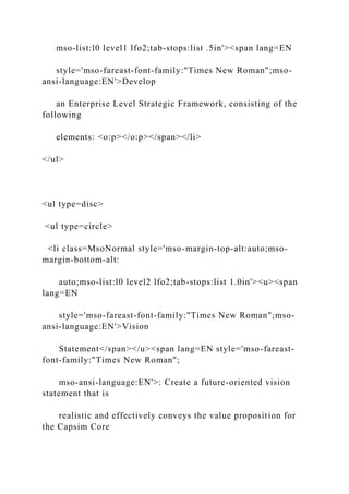 mso-list:l0 level1 lfo2;tab-stops:list .5in'><span lang=EN
style='mso-fareast-font-family:"Times New Roman";mso-
ansi-language:EN'>Develop
an Enterprise Level Strategic Framework, consisting of the
following
elements: <o:p></o:p></span></li>
</ul>
<ul type=disc>
<ul type=circle>
<li class=MsoNormal style='mso-margin-top-alt:auto;mso-
margin-bottom-alt:
auto;mso-list:l0 level2 lfo2;tab-stops:list 1.0in'><u><span
lang=EN
style='mso-fareast-font-family:"Times New Roman";mso-
ansi-language:EN'>Vision
Statement</span></u><span lang=EN style='mso-fareast-
font-family:"Times New Roman";
mso-ansi-language:EN'>: Create a future-oriented vision
statement that is
realistic and effectively conveys the value proposition for
the Capsim Core
 