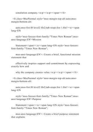 simulation company.<o:p></o:p></span></li>
<li class=MsoNormal style='mso-margin-top-alt:auto;mso-
margin-bottom-alt:
auto;mso-list:l0 level2 lfo2;tab-stops:list 1.0in'><u><span
lang=EN
style='mso-fareast-font-family:"Times New Roman";mso-
ansi-language:EN'>Mission
Statement</span></u><span lang=EN style='mso-fareast-
font-family:"Times New Roman";
mso-ansi-language:EN'>: Create a brief, functional mission
statement that
effectively inspires support and commitment by expressing
exactly how and
why the company creates value.<o:p></o:p></span></li>
<li class=MsoNormal style='mso-margin-top-alt:auto;mso-
margin-bottom-alt:
auto;mso-list:l0 level2 lfo2;tab-stops:list 1.0in'><u><span
lang=EN
style='mso-fareast-font-family:"Times New Roman";mso-
ansi-language:EN'>Purpose
Statement</span></u><span lang=EN style='mso-fareast-
font-family:"Times New Roman";
mso-ansi-language:EN'>: Create a brief purpose statement
that explains
 