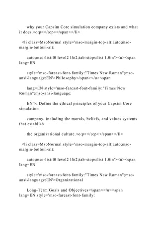 why your Capsim Core simulation company exists and what
it does.<o:p></o:p></span></li>
<li class=MsoNormal style='mso-margin-top-alt:auto;mso-
margin-bottom-alt:
auto;mso-list:l0 level2 lfo2;tab-stops:list 1.0in'><u><span
lang=EN
style='mso-fareast-font-family:"Times New Roman";mso-
ansi-language:EN'>Philosophy</span></u><span
lang=EN style='mso-fareast-font-family:"Times New
Roman";mso-ansi-language:
EN'>: Define the ethical principles of your Capsim Core
simulation
company, including the morals, beliefs, and values systems
that establish
the organizational culture.<o:p></o:p></span></li>
<li class=MsoNormal style='mso-margin-top-alt:auto;mso-
margin-bottom-alt:
auto;mso-list:l0 level2 lfo2;tab-stops:list 1.0in'><u><span
lang=EN
style='mso-fareast-font-family:"Times New Roman";mso-
ansi-language:EN'>Organizational
Long-Term Goals and Objectives</span></u><span
lang=EN style='mso-fareast-font-family:
 