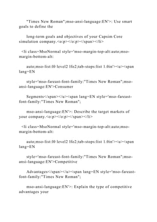 "Times New Roman";mso-ansi-language:EN'>: Use smart
goals to define the
long-term goals and objectives of your Capsim Core
simulation company.<o:p></o:p></span></li>
<li class=MsoNormal style='mso-margin-top-alt:auto;mso-
margin-bottom-alt:
auto;mso-list:l0 level2 lfo2;tab-stops:list 1.0in'><u><span
lang=EN
style='mso-fareast-font-family:"Times New Roman";mso-
ansi-language:EN'>Consumer
Segments</span></u><span lang=EN style='mso-fareast-
font-family:"Times New Roman";
mso-ansi-language:EN'>: Describe the target markets of
your company.<o:p></o:p></span></li>
<li class=MsoNormal style='mso-margin-top-alt:auto;mso-
margin-bottom-alt:
auto;mso-list:l0 level2 lfo2;tab-stops:list 1.0in'><u><span
lang=EN
style='mso-fareast-font-family:"Times New Roman";mso-
ansi-language:EN'>Competitive
Advantages</span></u><span lang=EN style='mso-fareast-
font-family:"Times New Roman";
mso-ansi-language:EN'>: Explain the type of competitive
advantages your
 