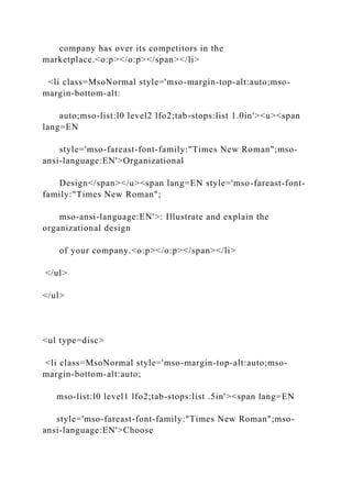 company has over its competitors in the
marketplace.<o:p></o:p></span></li>
<li class=MsoNormal style='mso-margin-top-alt:auto;mso-
margin-bottom-alt:
auto;mso-list:l0 level2 lfo2;tab-stops:list 1.0in'><u><span
lang=EN
style='mso-fareast-font-family:"Times New Roman";mso-
ansi-language:EN'>Organizational
Design</span></u><span lang=EN style='mso-fareast-font-
family:"Times New Roman";
mso-ansi-language:EN'>: Illustrate and explain the
organizational design
of your company.<o:p></o:p></span></li>
</ul>
</ul>
<ul type=disc>
<li class=MsoNormal style='mso-margin-top-alt:auto;mso-
margin-bottom-alt:auto;
mso-list:l0 level1 lfo2;tab-stops:list .5in'><span lang=EN
style='mso-fareast-font-family:"Times New Roman";mso-
ansi-language:EN'>Choose
 