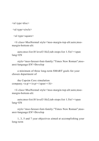 <ul type=disc>
<ul type=circle>
<ul type=square>
<li class=MsoNormal style='mso-margin-top-alt:auto;mso-
margin-bottom-alt:
auto;mso-list:l0 level3 lfo2;tab-stops:list 1.5in'><span
lang=EN
style='mso-fareast-font-family:"Times New Roman";mso-
ansi-language:EN'>Develop
a minimum of three long-term SMART goals for your
chosen department of
the Capsim Core simulation
company.<o:p></o:p></span></li>
<li class=MsoNormal style='mso-margin-top-alt:auto;mso-
margin-bottom-alt:
auto;mso-list:l0 level3 lfo2;tab-stops:list 1.5in'><span
lang=EN
style='mso-fareast-font-family:"Times New Roman";mso-
ansi-language:EN'>Develop
1, 3, 5 and 7 year objectives aimed at accomplishing your
long-term
 