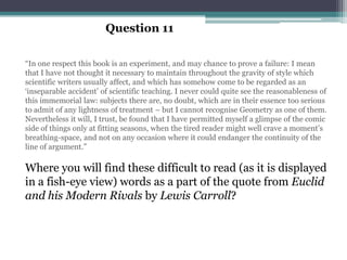 Question 11

“In one respect this book is an experiment, and may chance to prove a failure: I mean
that I have not thought it necessary to maintain throughout the gravity of style which
scientific writers usually affect, and which has somehow come to be regarded as an
„inseparable accident‟ of scientific teaching. I never could quite see the reasonableness of
this immemorial law: subjects there are, no doubt, which are in their essence too serious
to admit of any lightness of treatment – but I cannot recognise Geometry as one of them.
Nevertheless it will, I trust, be found that I have permitted myself a glimpse of the comic
side of things only at fitting seasons, when the tired reader might well crave a moment‟s
breathing-space, and not on any occasion where it could endanger the continuity of the
line of argument.”

Where you will find these difficult to read (as it is displayed
in a fish-eye view) words as a part of the quote from Euclid
and his Modern Rivals by Lewis Carroll?
 
