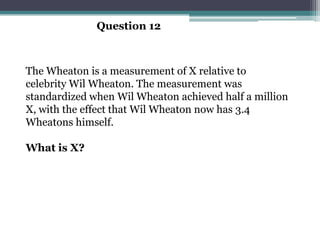 Question 12



The Wheaton is a measurement of X relative to
celebrity Wil Wheaton. The measurement was
standardized when Wil Wheaton achieved half a million
X, with the effect that Wil Wheaton now has 3.4
Wheatons himself.

What is X?
 