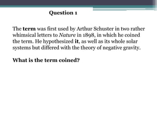 Question 1


The term was first used by Arthur Schuster in two rather
whimsical letters to Nature in 1898, in which he coined
the term. He hypothesized it, as well as its whole solar
systems but differed with the theory of negative gravity.

What is the term coined?
 