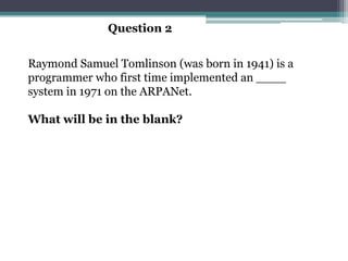 Question 2


Raymond Samuel Tomlinson (was born in 1941) is a
programmer who first time implemented an ____
system in 1971 on the ARPANet.

What will be in the blank?
 